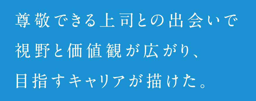 尊敬できる上司との出会いで視野と価値観が広がり、目指すキャリアが描けた。
