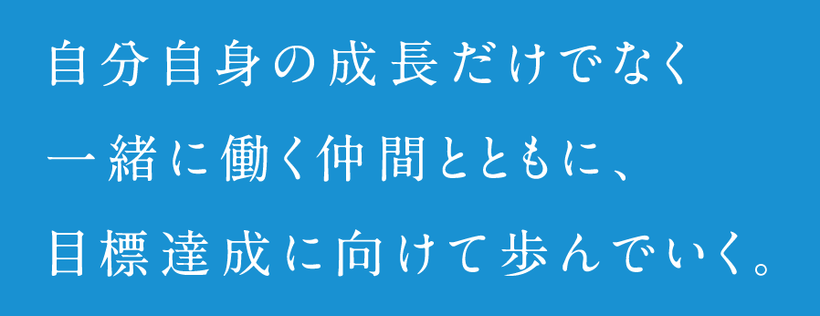 自分自身の成長だけでなく一緒に働く仲間とともに、目標達成に向けて歩んでいく。