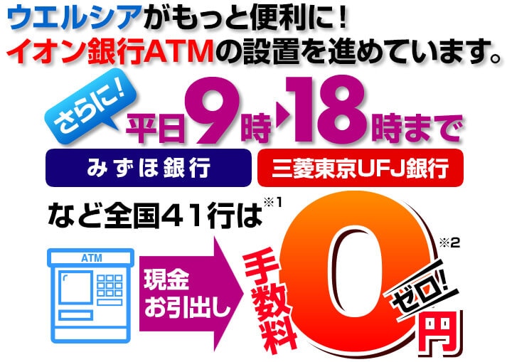 ウエルシアがもっと便利に！イオン銀行ATMの設置を進めています。さらに平日9時から18時まで、みずほ銀行、三菱東京UFJ銀行など全国41行は、現金お引出しの手数料が0円。